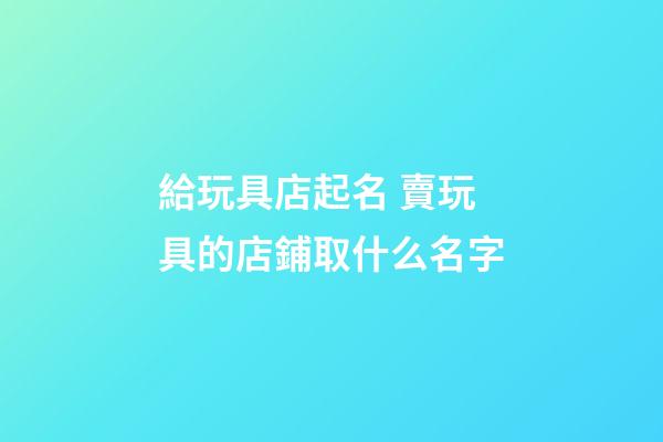 給玩具店起名 賣玩具的店鋪取什么名字-第1張-店鋪起名-玄機派